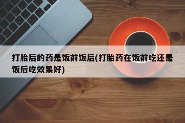 流产药在线购买微信打胎后的药是饭前饭后(打胎药在饭前吃还是饭后吃效果好)