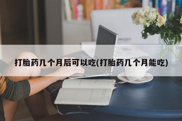 流产药在线购买微信打胎药几个月后可以吃(打胎药几个月能吃)