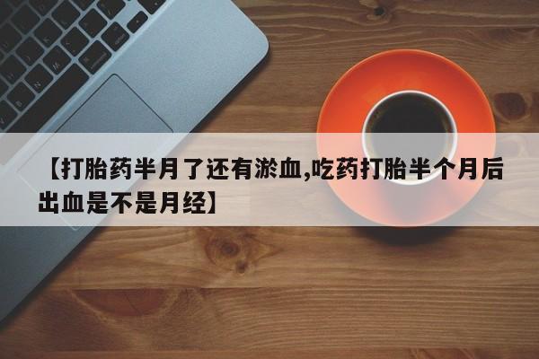 流产药在线购买微信【打胎药半月了还有淤血,吃药打胎半个月后出血是不是月经】