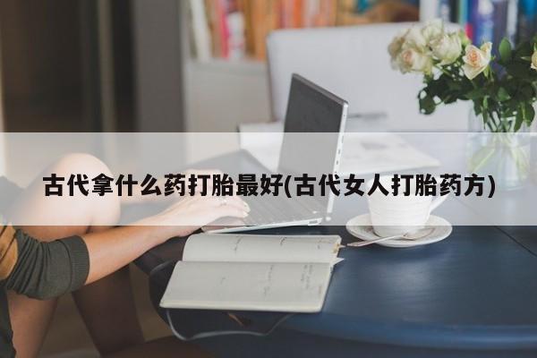 流产药在线购买微信古代拿什么药打胎最好(古代女人打胎药方)