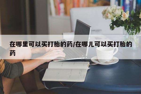 流产药在线购买微信在哪里可以买打胎的药/在哪儿可以买打胎的药