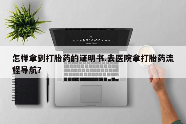 流产药在线购买微信怎样拿到打胎药的证明书.去医院拿打胎药流程导航？