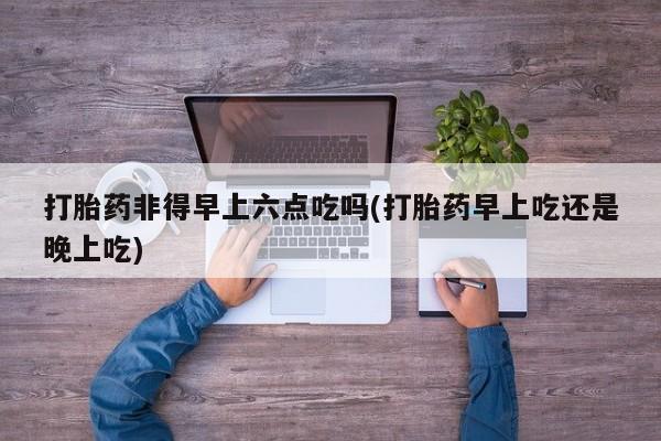 流产药在线购买微信打胎药非得早上六点吃吗(打胎药早上吃还是晚上吃)