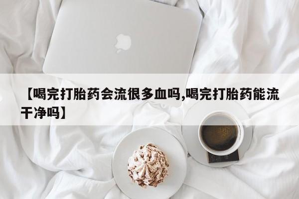 流产药在线购买微信【喝完打胎药会流很多血吗,喝完打胎药能流干净吗】