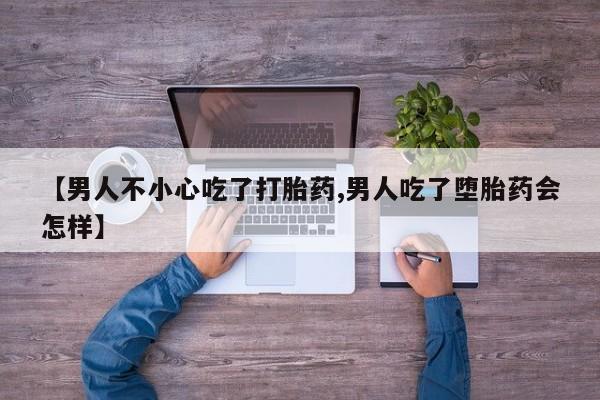 流产药在线购买微信【男人不小心吃了打胎药,男人吃了堕胎药会怎样】