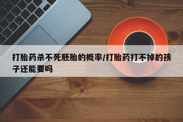 流产药在线购买微信打胎药杀不死胚胎的概率/打胎药打不掉的孩子还能要吗