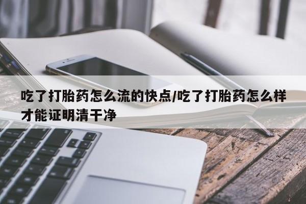 流产药在线购买微信吃了打胎药怎么流的快点/吃了打胎药怎么样才能证明清干净