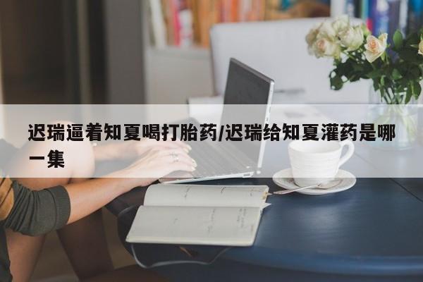 流产药在线购买微信迟瑞逼着知夏喝打胎药/迟瑞给知夏灌药是哪一集