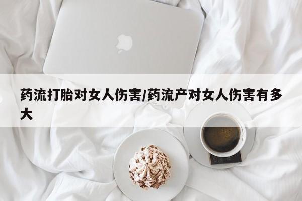 流产药在线购买微信药流打胎对女人伤害/药流产对女人伤害有多大