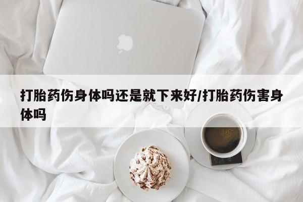 流产药在线购买微信打胎药伤身体吗还是就下来好/打胎药伤害身体吗
