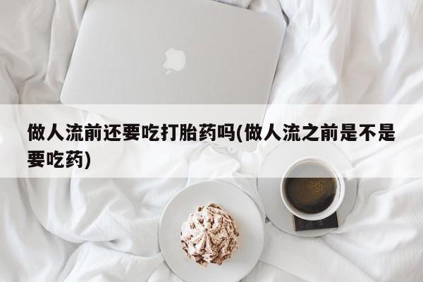 流产药在线购买微信做人流前还要吃打胎药吗(做人流之前是不是要吃药)