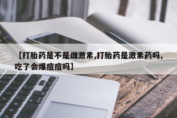 流产药在线购买微信【打胎药是不是雌激素,打胎药是激素药吗,吃了会爆痘痘吗】