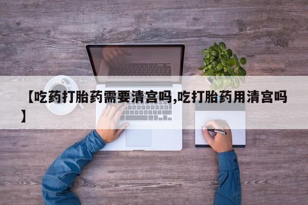 流产药在线购买微信【吃药打胎药需要清宫吗,吃打胎药用清宫吗】
