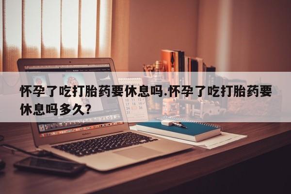 流产药在线购买微信怀孕了吃打胎药要休息吗.怀孕了吃打胎药要休息吗多久？