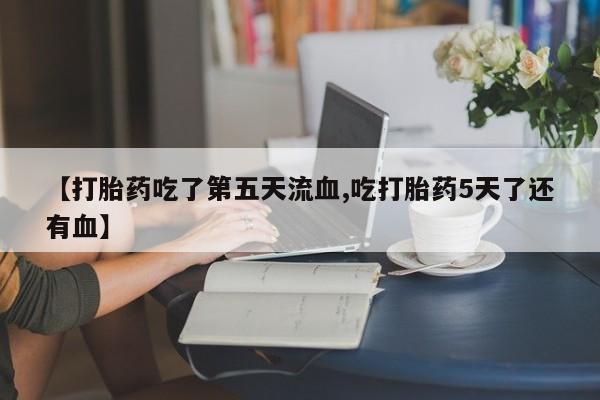 流产药在线购买微信【打胎药吃了第五天流血,吃打胎药5天了还有血】