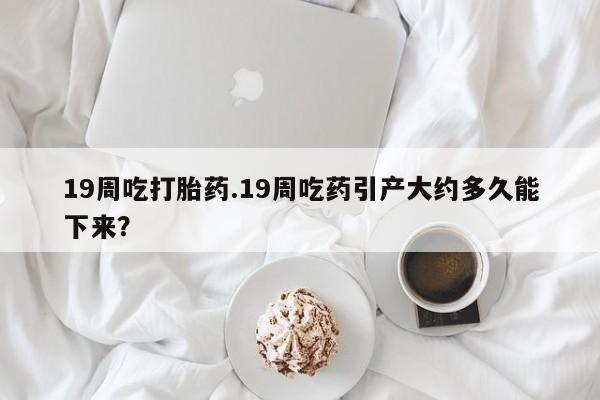 流产药在线购买微信19周吃打胎药.19周吃药引产大约多久能下来？