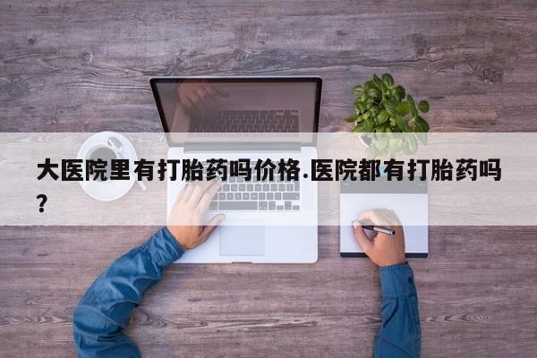 流产药在线购买微信大医院里有打胎药吗价格.医院都有打胎药吗？