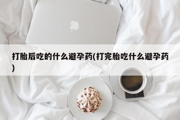 流产药在线购买微信打胎后吃的什么避孕药(打完胎吃什么避孕药)