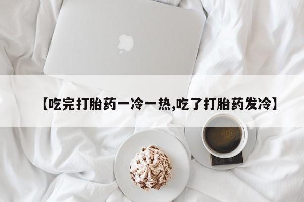 流产药在线购买微信【吃完打胎药一冷一热,吃了打胎药发冷】