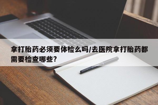 流产药在线购买微信拿打胎药必须要体检么吗/去医院拿打胎药都需要检查哪些?
