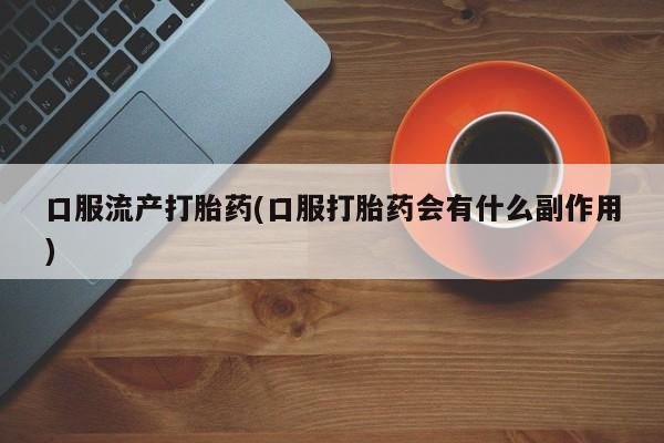 流产药在线购买微信口服流产打胎药(口服打胎药会有什么副作用)