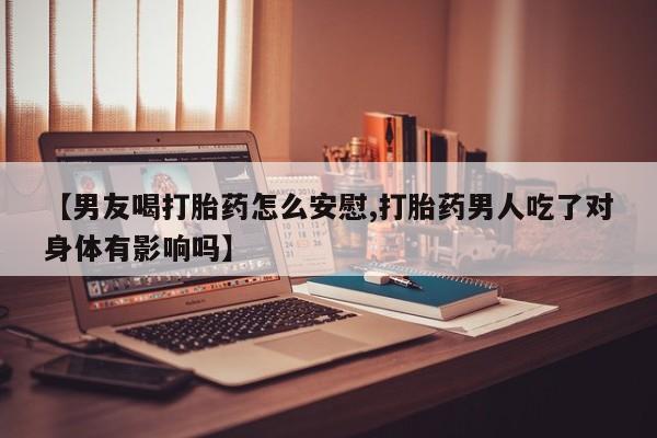流产药在线购买微信【男友喝打胎药怎么安慰,打胎药男人吃了对身体有影响吗】