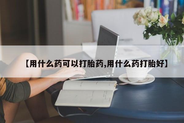 流产药在线购买微信【用什么药可以打胎药,用什么药打胎好】