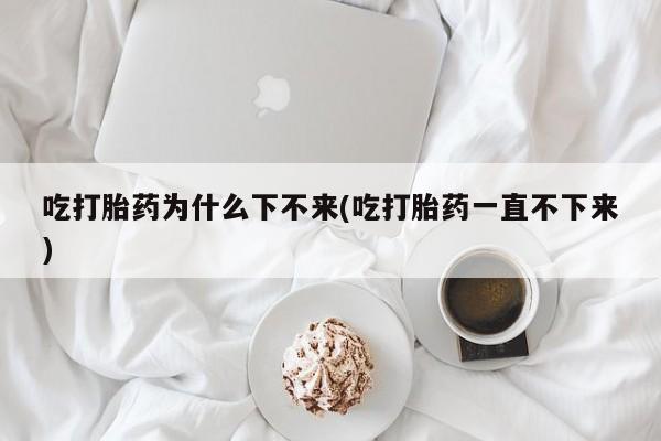 流产药在线购买微信吃打胎药为什么下不来(吃打胎药一直不下来)