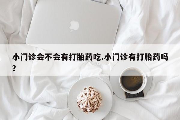 流产药在线购买微信小门诊会不会有打胎药吃.小门诊有打胎药吗？