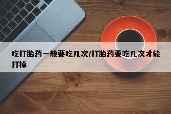 流产药在线购买微信吃打胎药一般要吃几次/打胎药要吃几次才能打掉