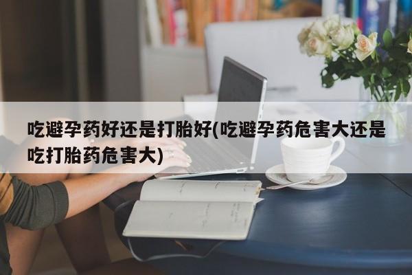 流产药在线购买微信吃避孕药好还是打胎好(吃避孕药危害大还是吃打胎药危害大)