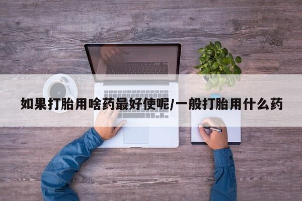 流产药在线购买微信如果打胎用啥药最好使呢/一般打胎用什么药
