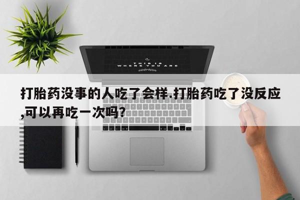流产药在线购买微信打胎药没事的人吃了会样.打胎药吃了没反应,可以再吃一次吗？