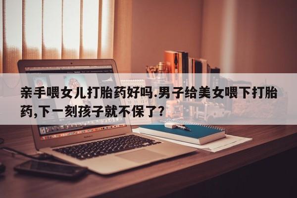 流产药在线购买微信亲手喂女儿打胎药好吗.男子给美女喂下打胎药,下一刻孩子就不保了？