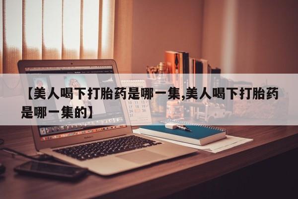 流产药在线购买微信【美人喝下打胎药是哪一集,美人喝下打胎药是哪一集的】