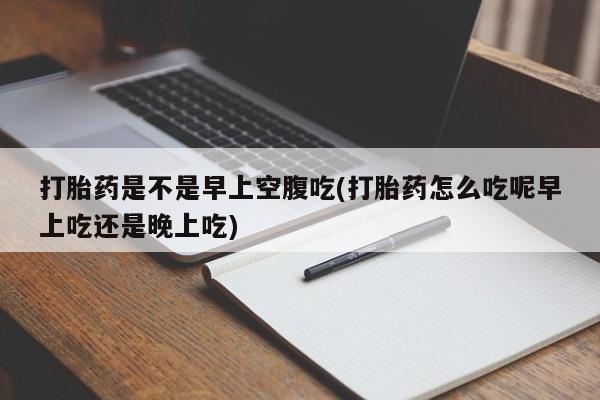 流产药在线购买微信打胎药是不是早上空腹吃(打胎药怎么吃呢早上吃还是晚上吃)