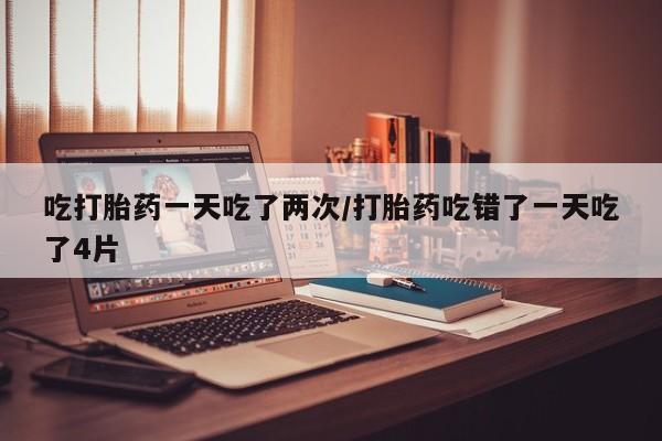 流产药在线购买微信吃打胎药一天吃了两次/打胎药吃错了一天吃了4片