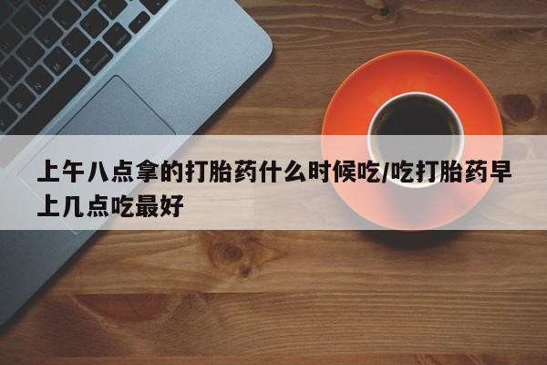 流产药在线购买微信上午八点拿的打胎药什么时候吃/吃打胎药早上几点吃最好