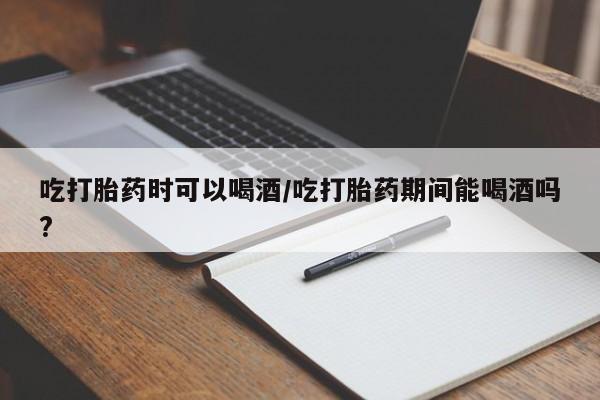 流产药在线购买微信吃打胎药时可以喝酒/吃打胎药期间能喝酒吗?