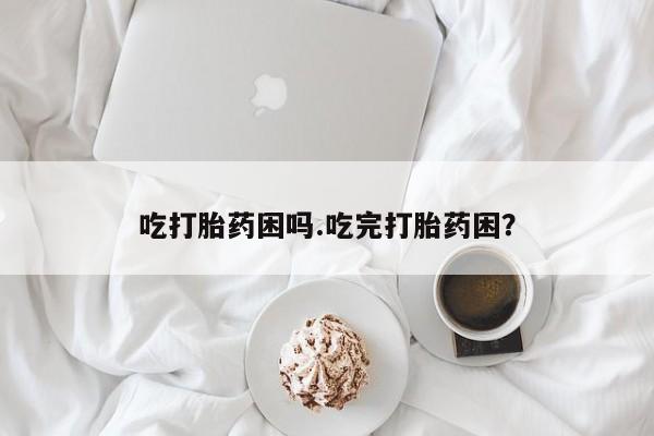 流产药在线购买微信吃打胎药困吗.吃完打胎药困？