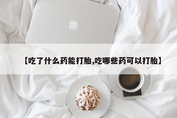 流产药在线购买微信【吃了什么药能打胎,吃哪些药可以打胎】