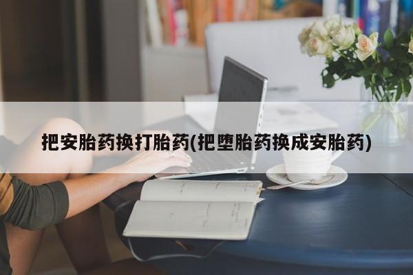 流产药在线购买微信把安胎药换打胎药(把堕胎药换成安胎药)