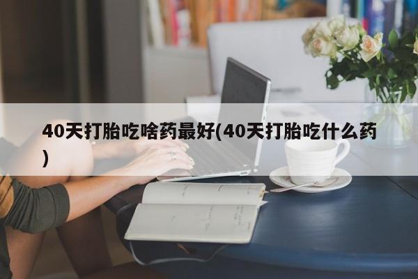 流产药在线购买微信40天打胎吃啥药最好(40天打胎吃什么药)