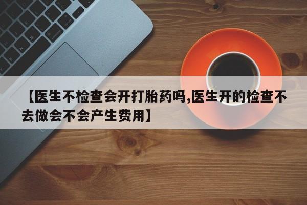 流产药在线购买微信【医生不检查会开打胎药吗,医生开的检查不去做会不会产生费用】