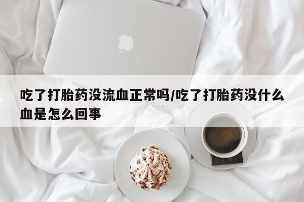 流产药在线购买微信吃了打胎药没流血正常吗/吃了打胎药没什么血是怎么回事
