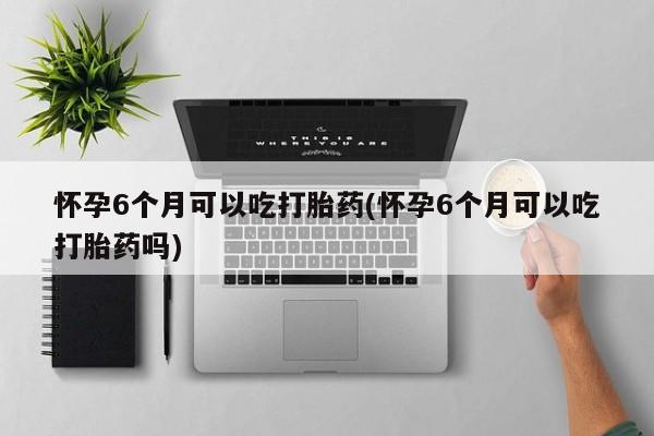 流产药在线购买微信怀孕6个月可以吃打胎药(怀孕6个月可以吃打胎药吗)