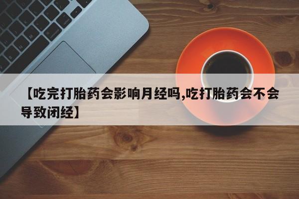 流产药在线购买微信【吃完打胎药会影响月经吗,吃打胎药会不会导致闭经】