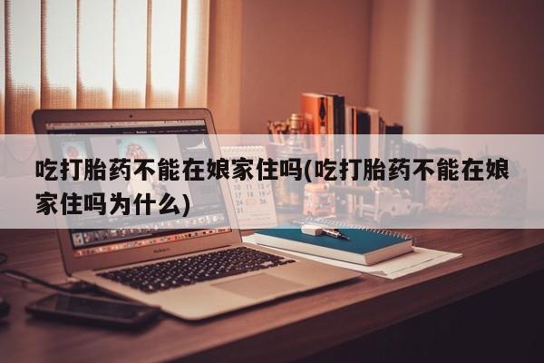 流产药在线购买微信吃打胎药不能在娘家住吗(吃打胎药不能在娘家住吗为什么)