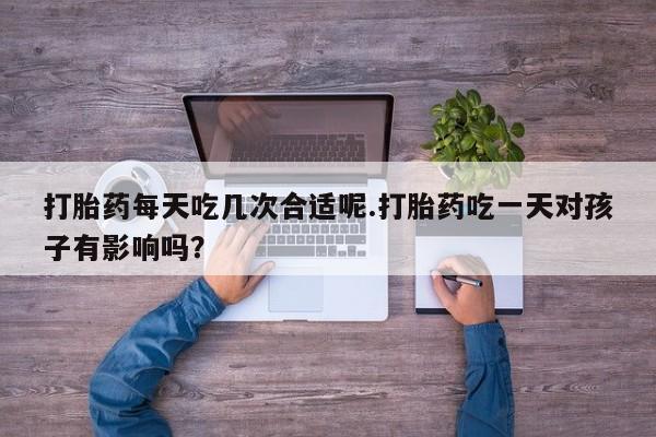 流产药在线购买微信打胎药每天吃几次合适呢.打胎药吃一天对孩子有影响吗？