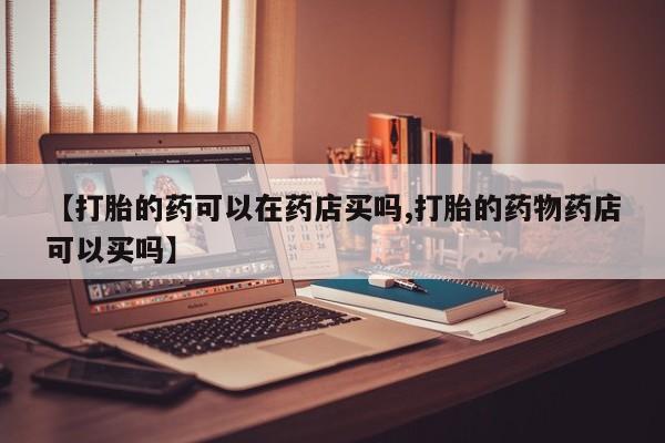 流产药在线购买微信【打胎的药可以在药店买吗,打胎的药物药店可以买吗】
